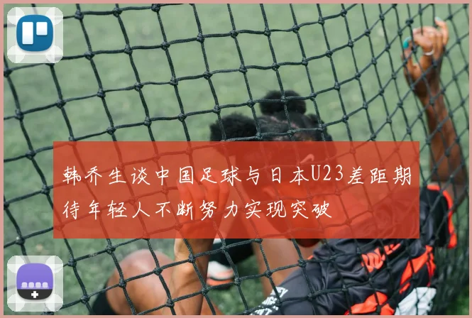 韩乔生谈中国足球与日本U23差距期待年轻人不断努力实现突破