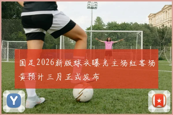 国足2026新版球衣曝光主场红客场黄预计三月正式发布
