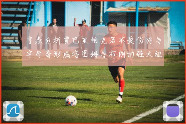 亨森分析贾巴里帕克若不受伤将与字母哥形成塔图姆与布朗的强大组合