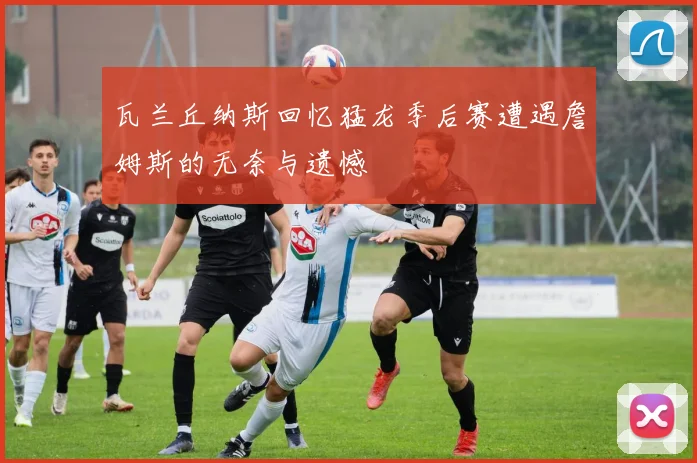 瓦兰丘纳斯回忆猛龙季后赛遭遇詹姆斯的无奈与遗憾