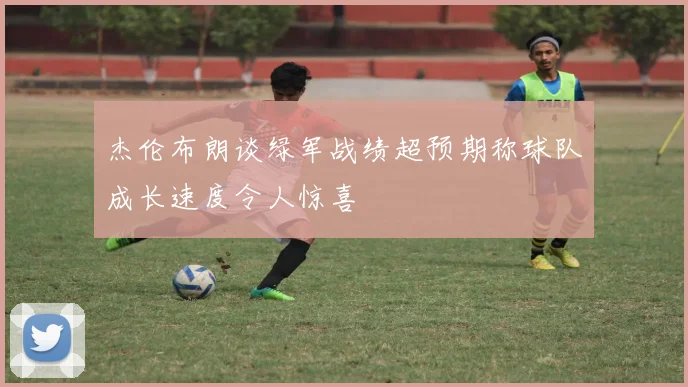 杰伦布朗谈绿军战绩超预期称球队成长速度令人惊喜