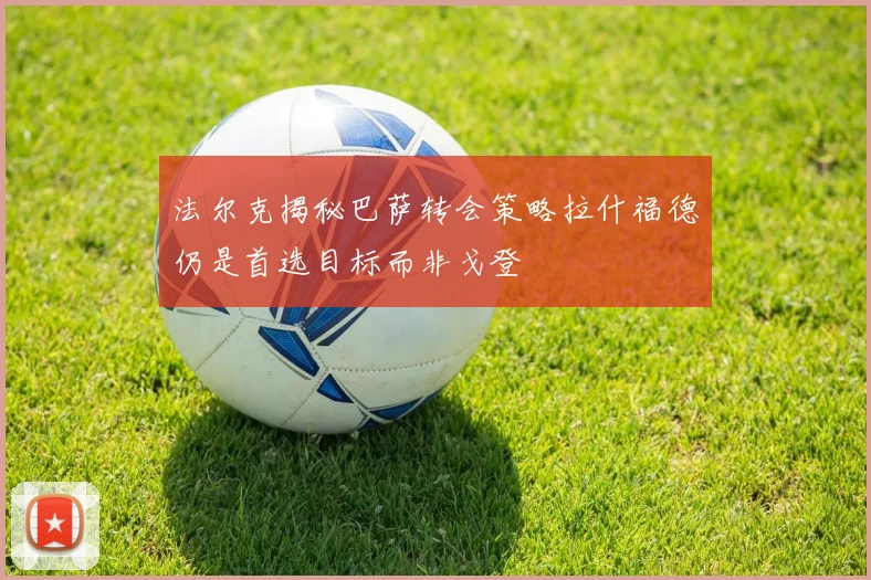 法尔克揭秘巴萨转会策略拉什福德仍是首选目标而非戈登