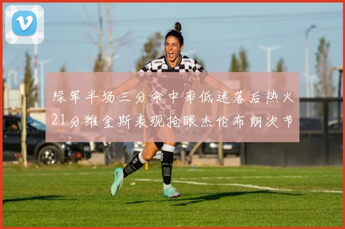 绿军半场三分命中率低迷落后热火21分维金斯表现抢眼杰伦布朗次节独得15分