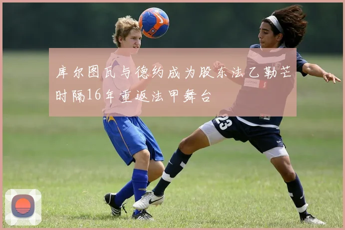 库尔图瓦与德约成为股东法乙勒芒时隔16年重返法甲舞台