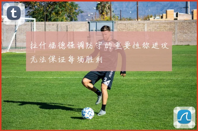 拉什福德强调防守的重要性称进攻无法保证每场胜利