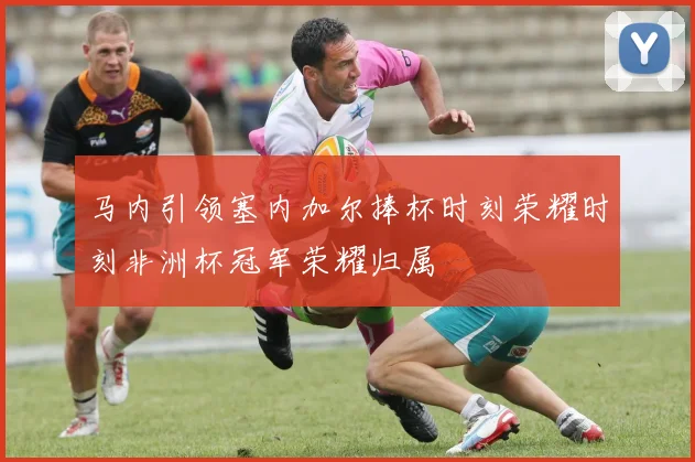 马内引领塞内加尔捧杯时刻荣耀时刻非洲杯冠军荣耀归属
