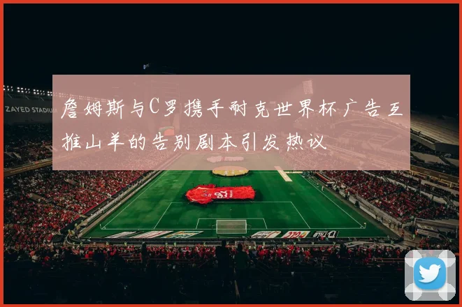 詹姆斯与C罗携手耐克世界杯广告互推山羊的告别剧本引发热议