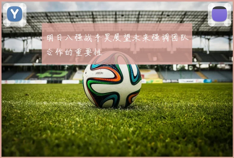 明日八强战李昊展望未来强调团队合作的重要性