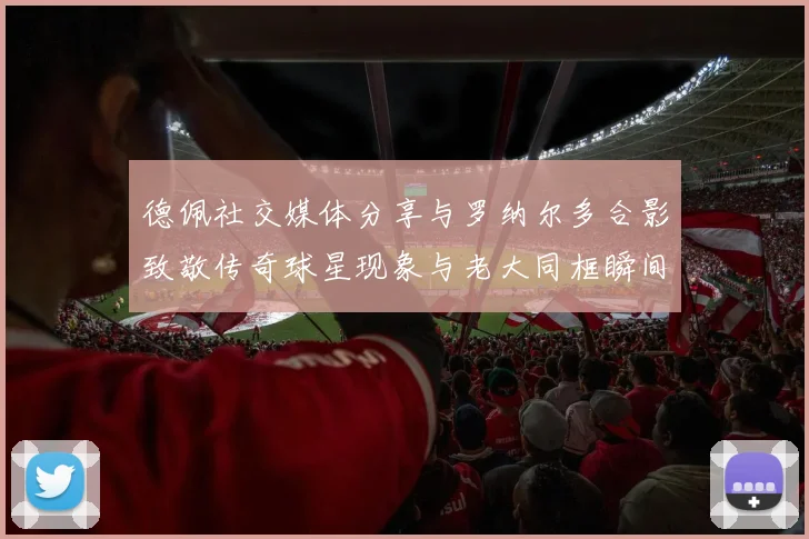 德佩社交媒体分享与罗纳尔多合影致敬传奇球星现象与老大同框瞬间