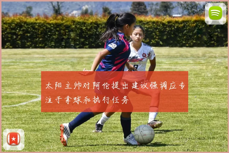 太阳主帅对阿伦提出建议强调应专注于拿球和执行任务
