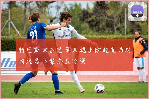 特巴斯回应巴萨未退出欧超皇马对内格雷拉案态度冷漠