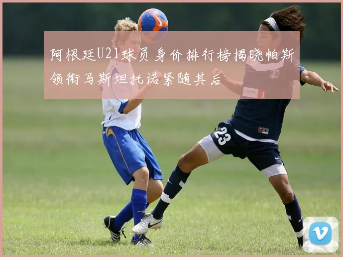 阿根廷U21球员身价排行榜揭晓帕斯领衔马斯坦托诺紧随其后