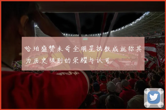 哈珀盛赞米奇全明星执教成就称其为历史级别的荣耀与认可