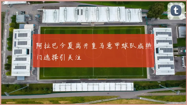 阿拉巴今夏离开皇马意甲球队成热门选择引关注